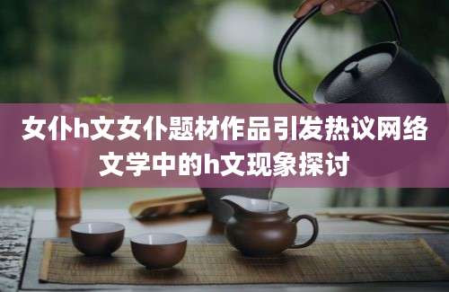 女仆h文女仆题材作品引发热议网络文学中的h文现象探讨
