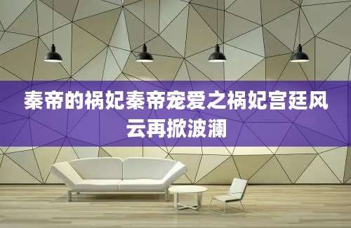 秦帝的祸妃秦帝宠爱之祸妃宫廷风云再掀波澜