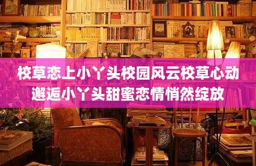 校草恋上小丫头校园风云校草心动邂逅小丫头甜蜜恋情悄然绽放