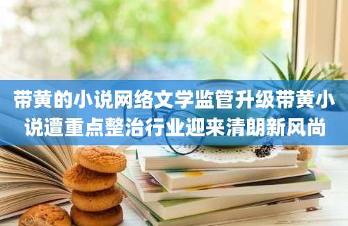 带黄的小说网络文学监管升级带黄小说遭重点整治行业迎来清朗新风尚