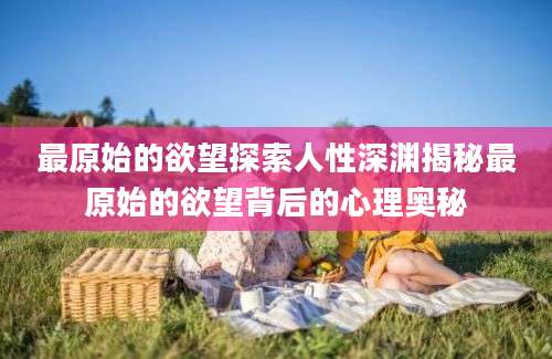 最原始的欲望探索人性深渊揭秘最原始的欲望背后的心理奥秘