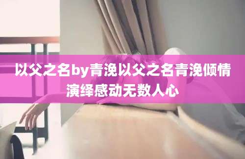 以父之名by青浼以父之名青浼倾情演绎感动无数人心