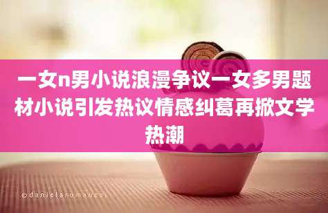 一女n男小说浪漫争议一女多男题材小说引发热议情感纠葛再掀文学热潮