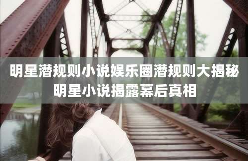 明星潜规则小说娱乐圈潜规则大揭秘明星小说揭露幕后真相