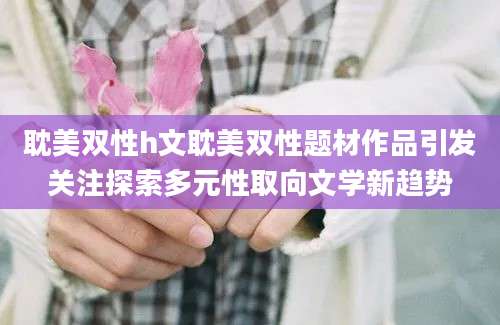 耽美双性h文耽美双性题材作品引发关注探索多元性取向文学新趋势
