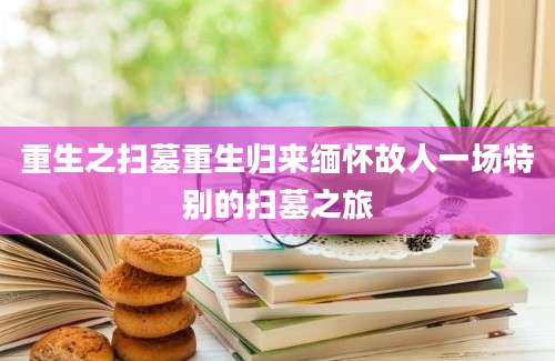 重生之扫墓重生归来缅怀故人一场特别的扫墓之旅