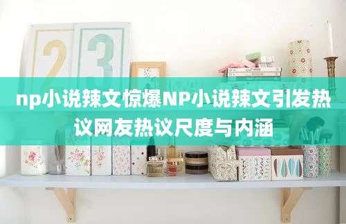 np小说辣文惊爆NP小说辣文引发热议网友热议尺度与内涵