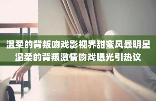 温柔的背叛吻戏影视界甜蜜风暴明星温柔的背叛激情吻戏曝光引热议