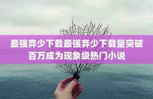 最强弃少下载最强弃少下载量突破百万成为现象级热门小说