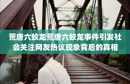 荒唐六蛟龙荒唐六蛟龙事件引发社会关注网友热议现象背后的真相