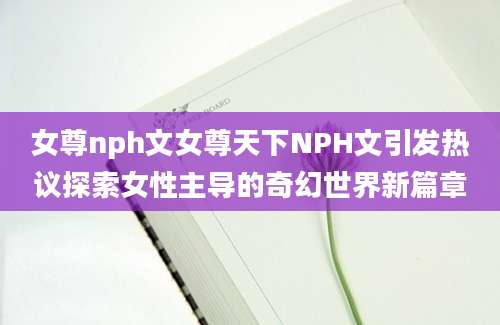 女尊nph文女尊天下NPH文引发热议探索女性主导的奇幻世界新篇章