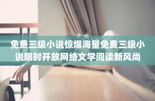 免费三级小说惊爆海量免费三级小说限时开放网络文学阅读新风尚