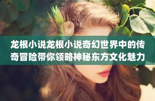 龙根小说龙根小说奇幻世界中的传奇冒险带你领略神秘东方文化魅力