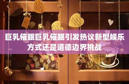 巨乳催眠巨乳催眠引发热议新型娱乐方式还是道德边界挑战