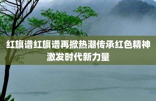 红旗谱红旗谱再掀热潮传承红色精神激发时代新力量