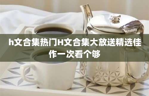 h文合集热门H文合集大放送精选佳作一次看个够