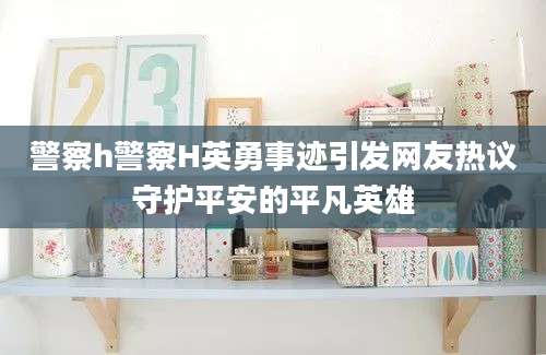 警察h警察H英勇事迹引发网友热议守护平安的平凡英雄