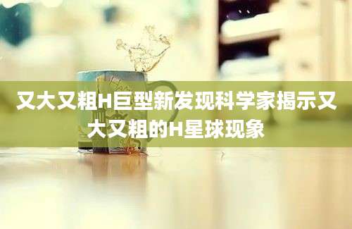 又大又粗H巨型新发现科学家揭示又大又粗的H星球现象