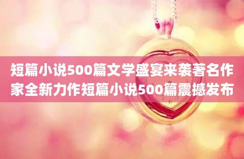 短篇小说500篇文学盛宴来袭著名作家全新力作短篇小说500篇震撼发布