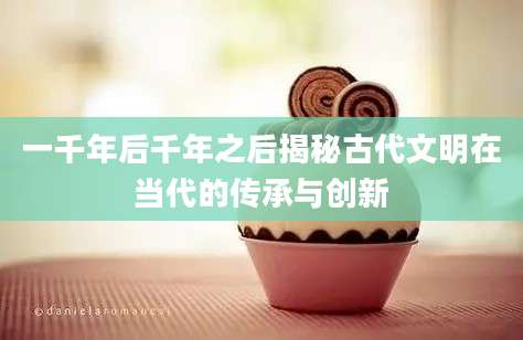 一千年后千年之后揭秘古代文明在当代的传承与创新