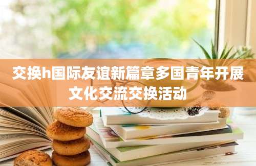 交换h国际友谊新篇章多国青年开展文化交流交换活动