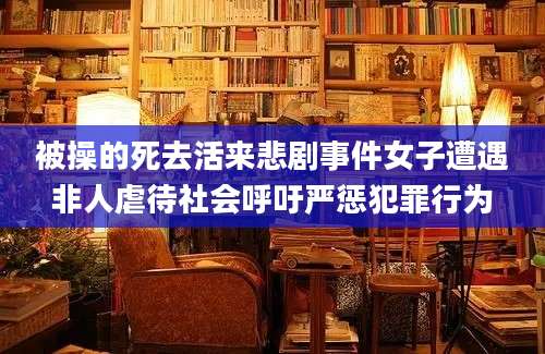 被操的死去活来悲剧事件女子遭遇非人虐待社会呼吁严惩犯罪行为