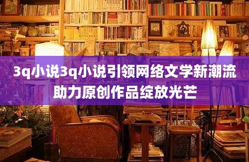 3q小说3q小说引领网络文学新潮流助力原创作品绽放光芒