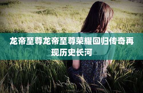 龙帝至尊龙帝至尊荣耀回归传奇再现历史长河