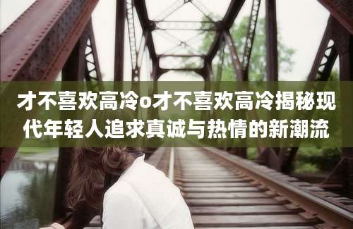 才不喜欢高冷o才不喜欢高冷揭秘现代年轻人追求真诚与热情的新潮流