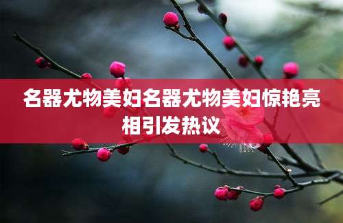 名器尤物美妇名器尤物美妇惊艳亮相引发热议