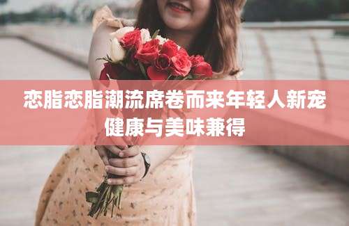 恋脂恋脂潮流席卷而来年轻人新宠健康与美味兼得