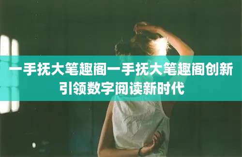 一手抚大笔趣阁一手抚大笔趣阁创新引领数字阅读新时代