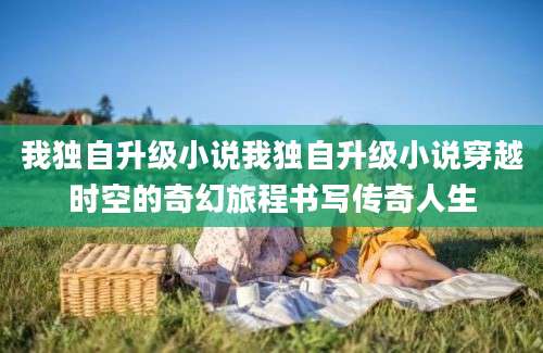 我独自升级小说我独自升级小说穿越时空的奇幻旅程书写传奇人生