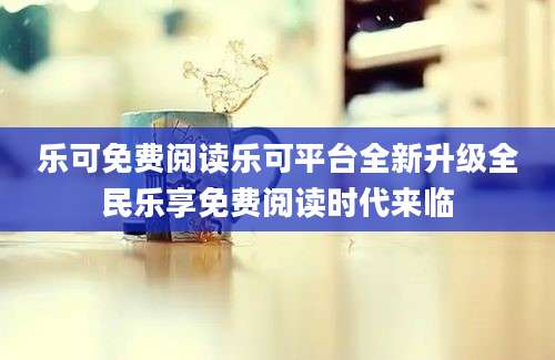 乐可免费阅读乐可平台全新升级全民乐享免费阅读时代来临