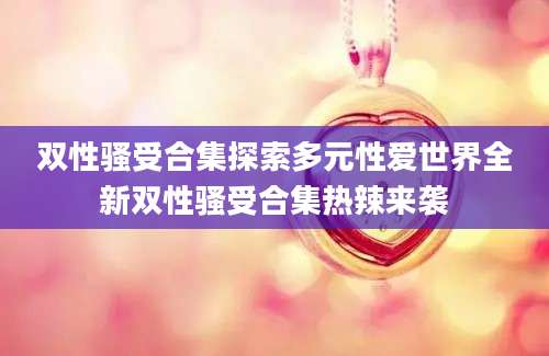 双性骚受合集探索多元性爱世界全新双性骚受合集热辣来袭
