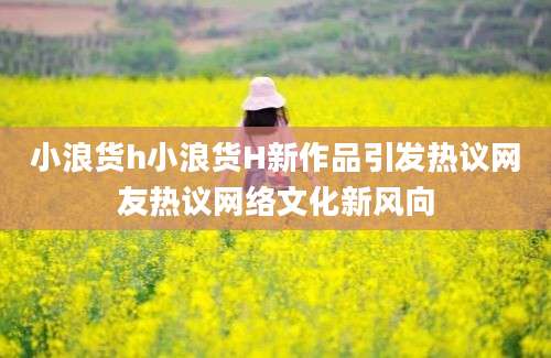 小浪货h小浪货H新作品引发热议网友热议网络文化新风向