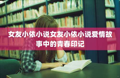 女友小依小说女友小依小说爱情故事中的青春印记