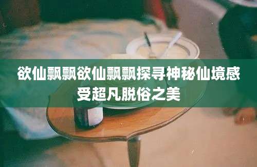 欲仙飘飘欲仙飘飘探寻神秘仙境感受超凡脱俗之美