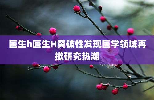 医生h医生H突破性发现医学领域再掀研究热潮