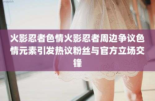 火影忍者色情火影忍者周边争议色情元素引发热议粉丝与官方立场交锋