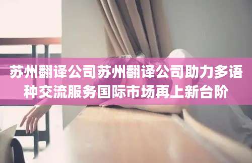 苏州翻译公司苏州翻译公司助力多语种交流服务国际市场再上新台阶