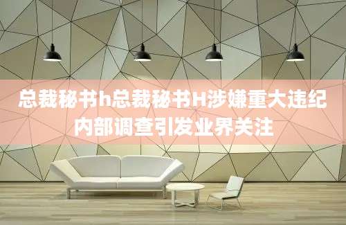 总裁秘书h总裁秘书H涉嫌重大违纪内部调查引发业界关注