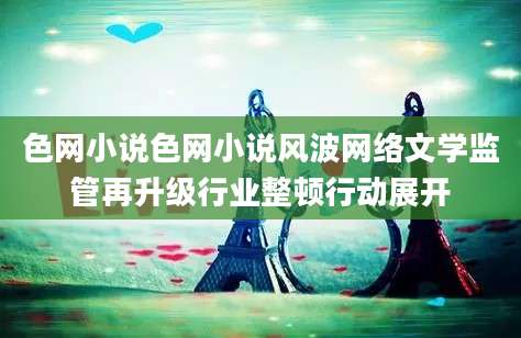 色网小说色网小说风波网络文学监管再升级行业整顿行动展开