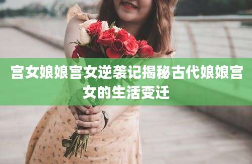 宫女娘娘宫女逆袭记揭秘古代娘娘宫女的生活变迁