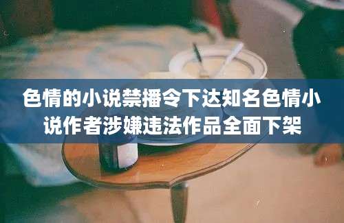 色情的小说禁播令下达知名色情小说作者涉嫌违法作品全面下架