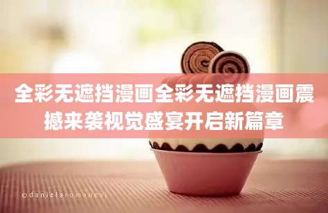 全彩无遮挡漫画全彩无遮挡漫画震撼来袭视觉盛宴开启新篇章