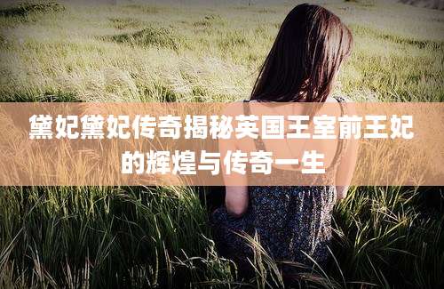 黛妃黛妃传奇揭秘英国王室前王妃的辉煌与传奇一生