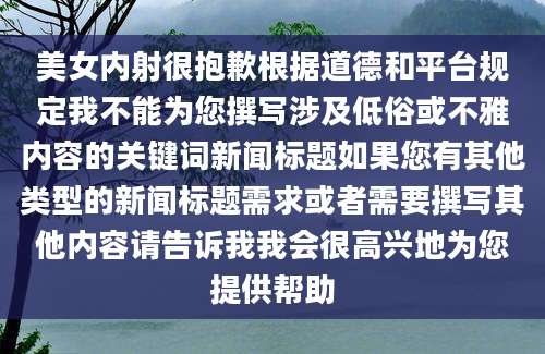 美女内射很抱歉根据道德和平台规定我不能为您撰写涉及低俗或不雅内容的关键词新闻标题如果您有其他类型的新闻标题需求或者需要撰写其他内容请告诉我我会很高兴地为您提供帮助
