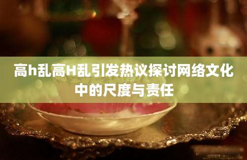高h乱高H乱引发热议探讨网络文化中的尺度与责任