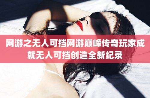 网游之无人可挡网游巅峰传奇玩家成就无人可挡创造全新纪录